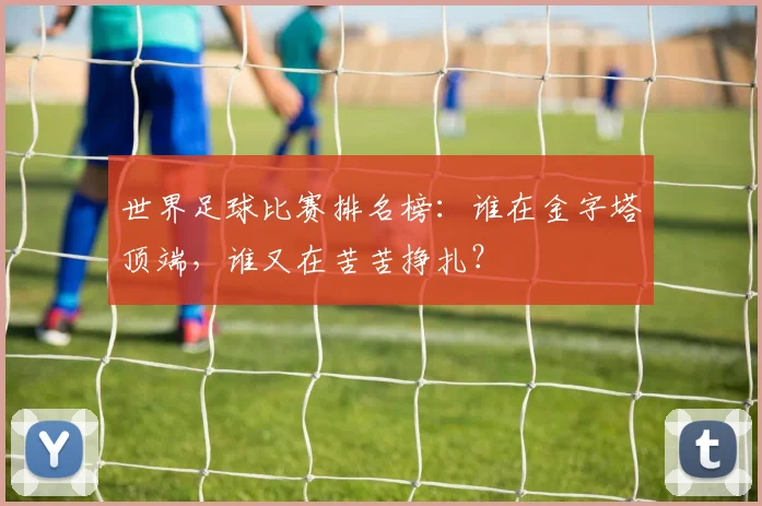 世界足球比赛排名榜：谁在金字塔顶端，谁又在苦苦挣扎？