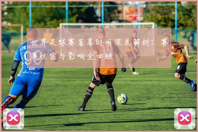 世界足球赛落幕时间深度解析:赛事收官与影响全回顾