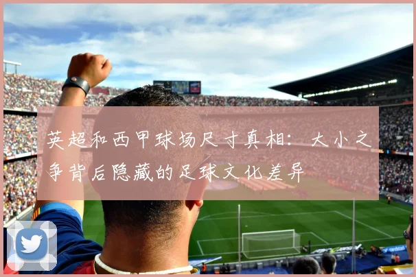 英超和西甲球场尺寸真相:大小之争背后隐藏的足球文化差异