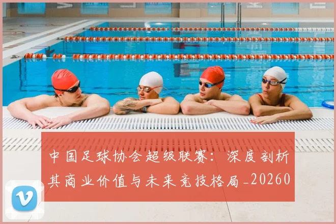 中国足球协会超级联赛：深度剖析其商业价值与未来竞技格局_20260610190309