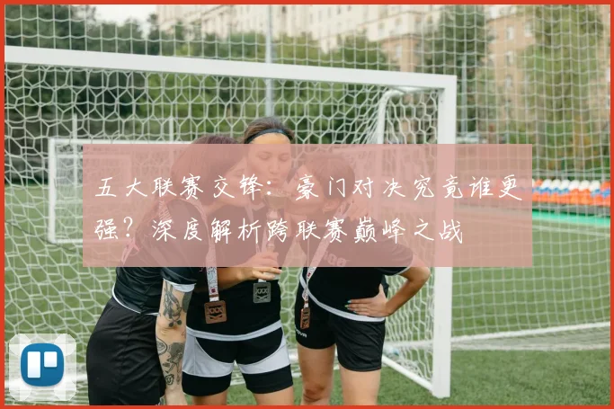 五大联赛交锋：豪门对决究竟谁更强？深度解析跨联赛巅峰之战
