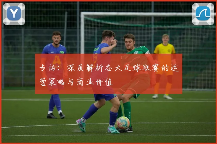 专访：深度解析各大足球联赛的运营策略与商业价值