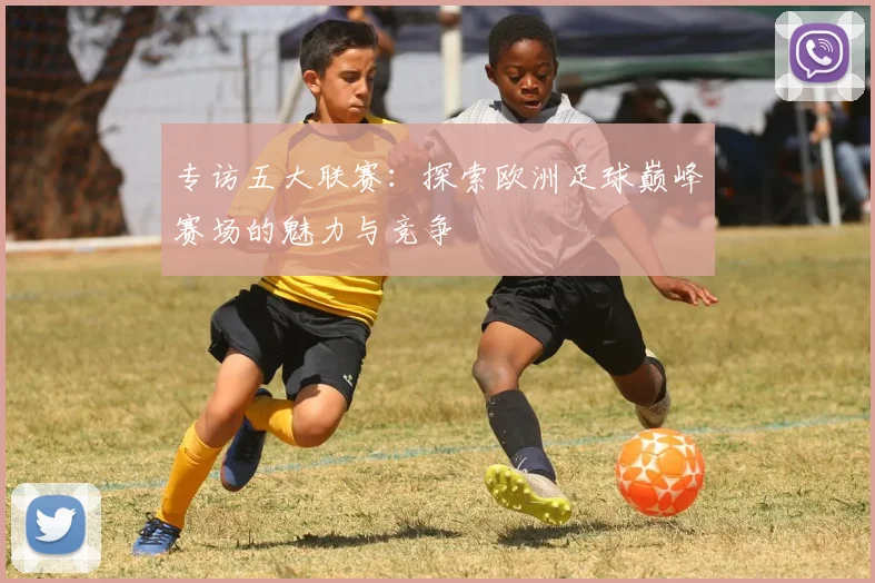 专访五大联赛：探索欧洲足球巅峰赛场的魅力与竞争