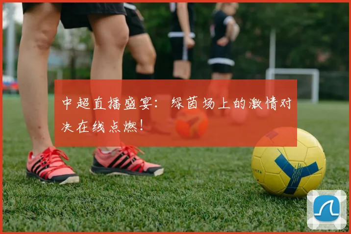 中超直播盛宴:绿茵场上的激情对决在线点燃!