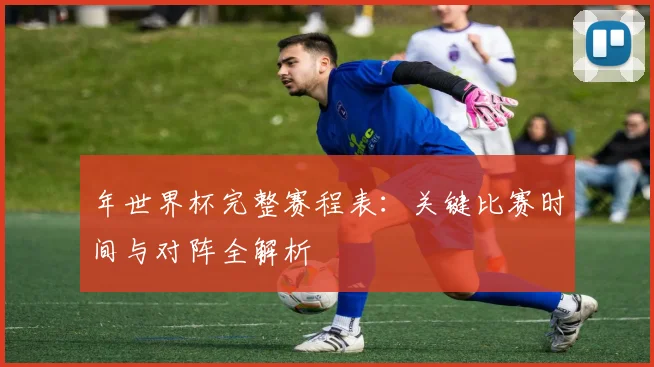 年世界杯完整赛程表：关键比赛时间与对阵全解析