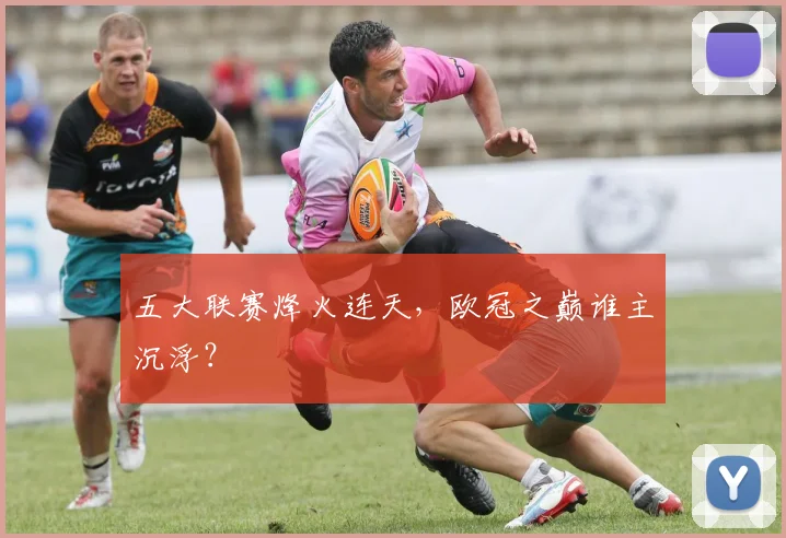 五大联赛烽火连天，欧冠之巅谁主沉浮？
