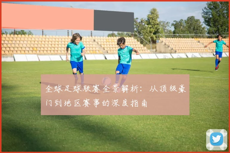 全球足球联赛全景解析：从顶级豪门到地区赛事的深度指南