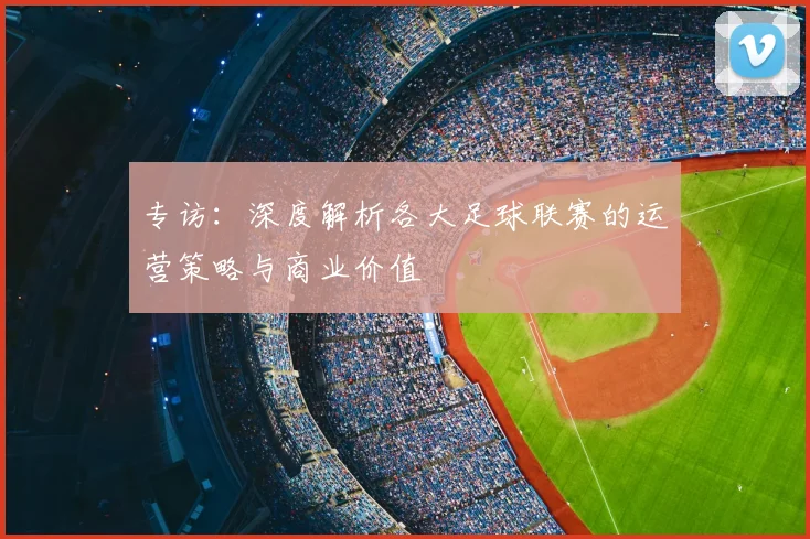 专访：深度解析各大足球联赛的运营策略与商业价值