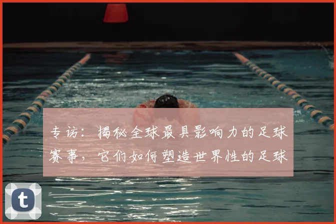 专访：揭秘全球最具影响力的足球赛事，它们如何塑造世界性的足球版图