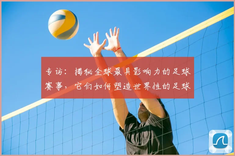 专访：揭秘全球最具影响力的足球赛事，它们如何塑造世界性的足球版图