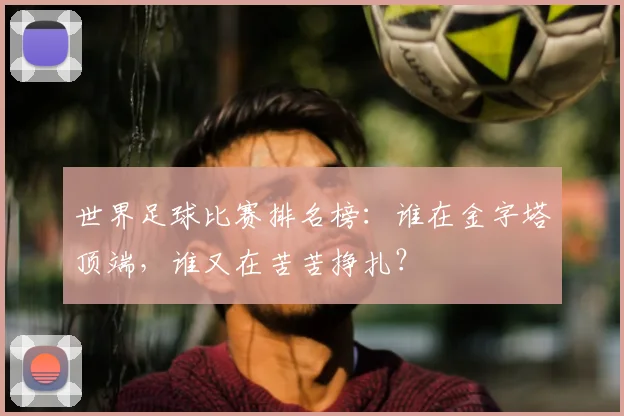 世界足球比赛排名榜：谁在金字塔顶端，谁又在苦苦挣扎？