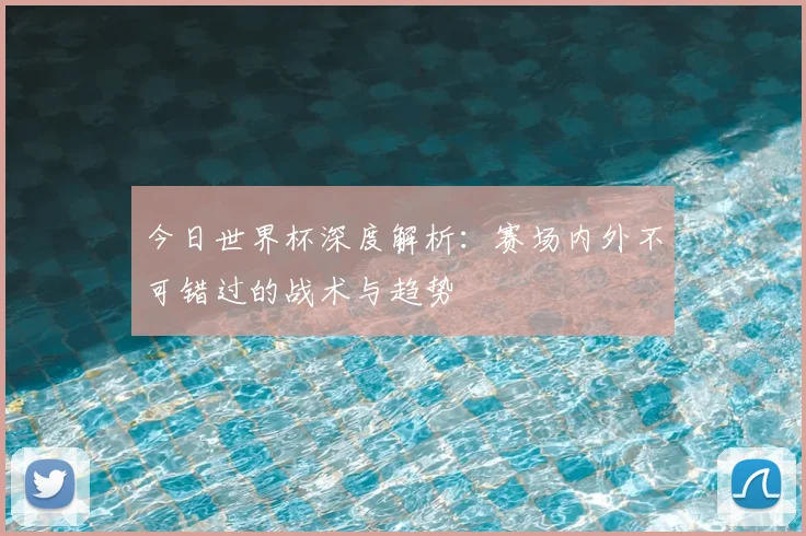 今日世界杯深度解析：赛场内外不可错过的战术与趋势