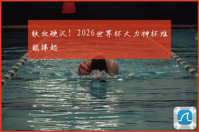 铁血硬汉！2026世界杯大力神杯谁能捧起
