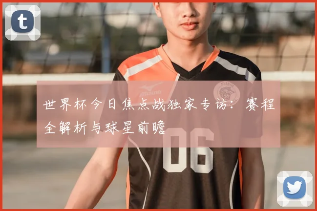 世界杯今日焦点战独家专访：赛程全解析与球星前瞻