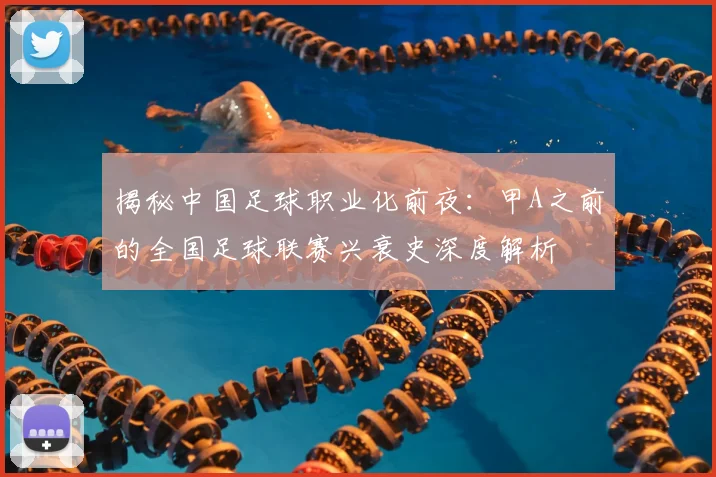 揭秘中国足球职业化前夜：甲A之前的全国足球联赛兴衰史深度解析