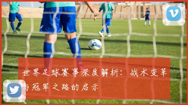 世界足球赛事深度解析:战术变革与冠军之路的启示