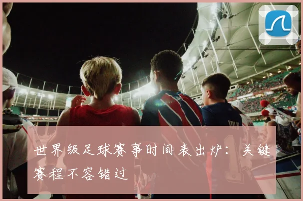 世界级足球赛事时间表出炉：关键赛程不容错过